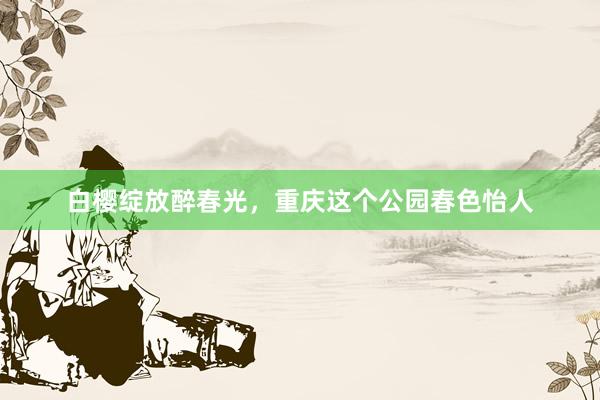 白樱绽放醉春光，重庆这个公园春色怡人