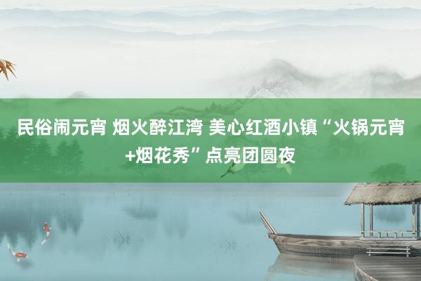 民俗闹元宵 烟火醉江湾 美心红酒小镇“火锅元宵+烟花秀”点亮团圆夜