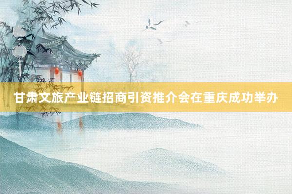 甘肃文旅产业链招商引资推介会在重庆成功举办
