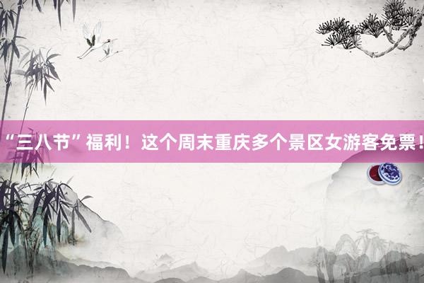 “三八节”福利！这个周末重庆多个景区女游客免票！