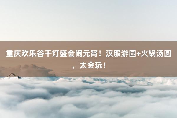 重庆欢乐谷千灯盛会闹元宵！汉服游园+火锅汤圆，太会玩！