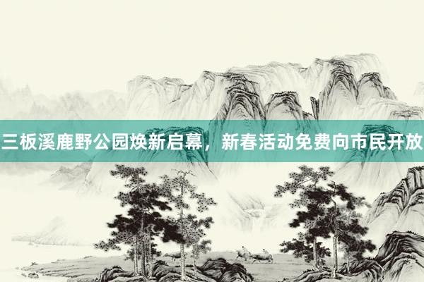 三板溪鹿野公园焕新启幕，新春活动免费向市民开放