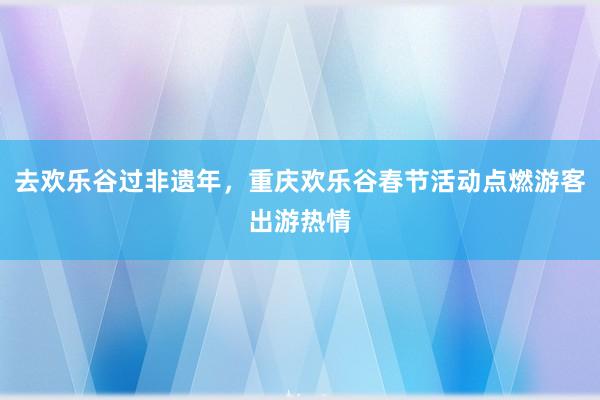 去欢乐谷过非遗年，重庆欢乐谷春节活动点燃游客出游热情