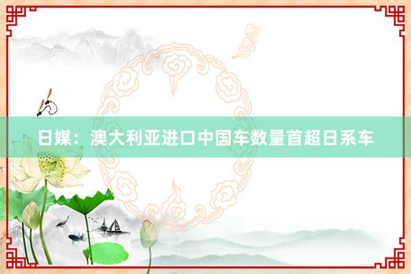 日媒：澳大利亚进口中国车数量首超日系车