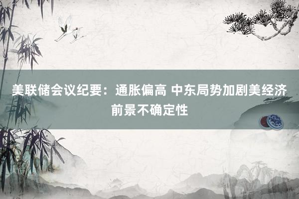 美联储会议纪要：通胀偏高 中东局势加剧美经济前景不确定性