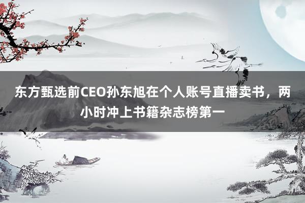 东方甄选前CEO孙东旭在个人账号直播卖书，两小时冲上书籍杂志榜第一