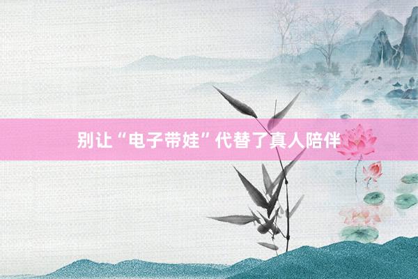 别让“电子带娃”代替了真人陪伴